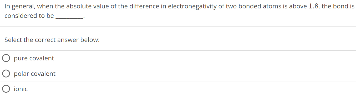 In general, when the absolute value of the difference in electronegativity of two bonded atoms is above 1.8, the bond is considered to be Select the correct answer below: pure covalent polar covalent ionic 