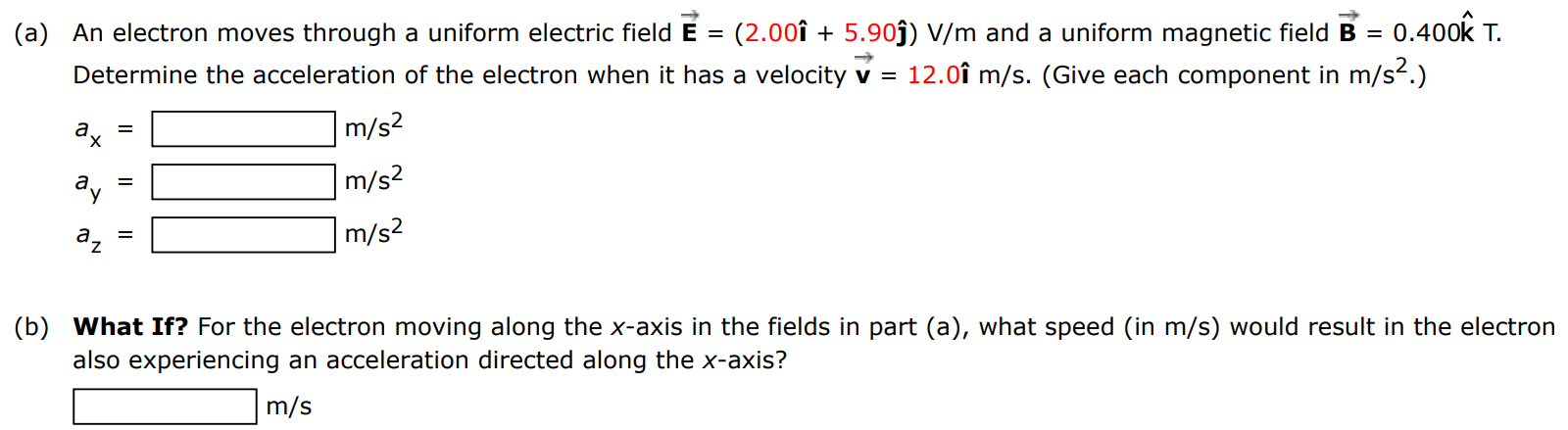 (a) An electron moves through a uniform electric field E→ = (2.00 i^ + 5.90 j^) V/m and a uniform magnetic field B→ = 0.400 k^ T. Determine the acceleration of the electron when it has a velocity v→ = 12.0 i^ m/s. (Give each component in m/s2.) ax = m/s2 ay = m/s2 az = m/s2 m/s2 (b) What If? For the electron moving along the x-axis in the fields in part (a), what speed (in m/s) would result in the electron also experiencing an acceleration directed along the x-axis? m/s