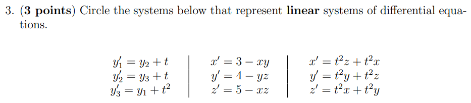 3. (3 points) Circle the systems below that represent linear systems of differential equations. y1′ = y2 + t x′ = 3 − xy x′ = t2z + t2x y2′ = y3 + t y′ = 4 − yz y′ = t2y + t2z y3′ = y1 + t2 z′ = 5 − xz z′ = t2x + t2y