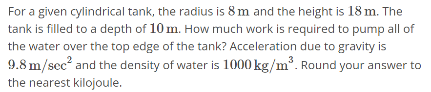 For a given cylindrical tank, the radius is 8 m and the height is 18 m. The tank is filled to a depth of 10 m. How much work is required to pump all of the water over the top edge of the tank? Acceleration due to gravity is 9.8 m/sec^2 and the density of water is 1000 kg/m^3. Round your answer to the nearest kilojoule.