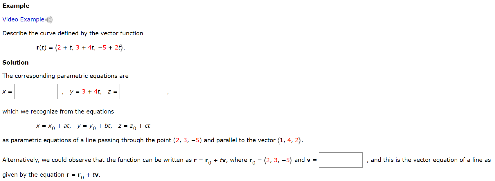 Example Video Example Describe the curve defined by the vector function r(t) = ⟨2+t, 3+4t, −5+2t⟩ Solution The corresponding parametric equations are x = , y = 3+4t, z = which we recognize from the equations x = x0+at, y = y0+bt, z = z0+ct as parametric equations of a line passing through the point (2, 3, −5) and parallel to the vector ⟨1, 4, 2⟩. Alternatively, we could observe that the function can be written as r = r0+tv, where r0 = ⟨2, 3, −5⟩ and v = , and this is the vector equation of a line as given by the equation r = r0+tv