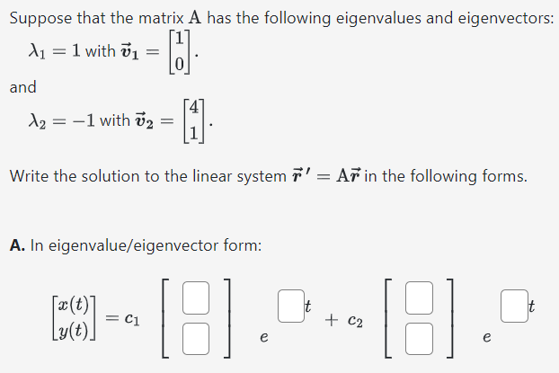 Suppose that the matrix A has the following eigenvalues and eigenvectors: λ1 = 1 with v→1 = [1 0]. and λ2 = −1 with v→2 = [4 1]. Write the solution to the linear system r→′ = Ar→ in the following forms. A. In eigenvalue/eigenvector form: [x(t) y(t)] = c1[ ]et + c2[ ]et B. In fundamental matrix form: [x(t)y(t)] = [ ][c1 c2] C. As two equations: (write "c1" and "c2" for c1 and c2 ) x(t) = y(t) = Note: if you are feeling adventurous you could use other eigenvectors like 4v→1 or −3v→2.