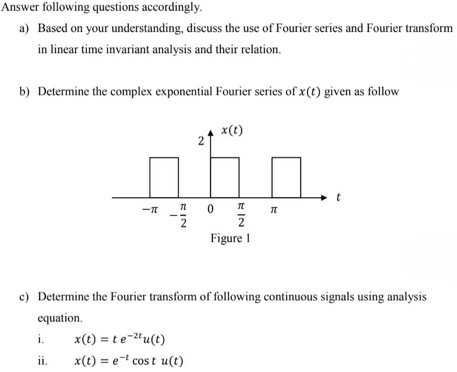 Answer following questions accordingly. a) Based on your understanding, discuss the use of Fourier series and Fourier transform in linear time invariant analysis and their relation. b) Determine the complex exponential Fourier series of x(t) given as follow Figure 1 c) Determine the Fourier transform of following continuous signals using analysis equation. i. x(t) = t e−2tu(t) ii. x(t) = e−t cos⁡t u(t) 