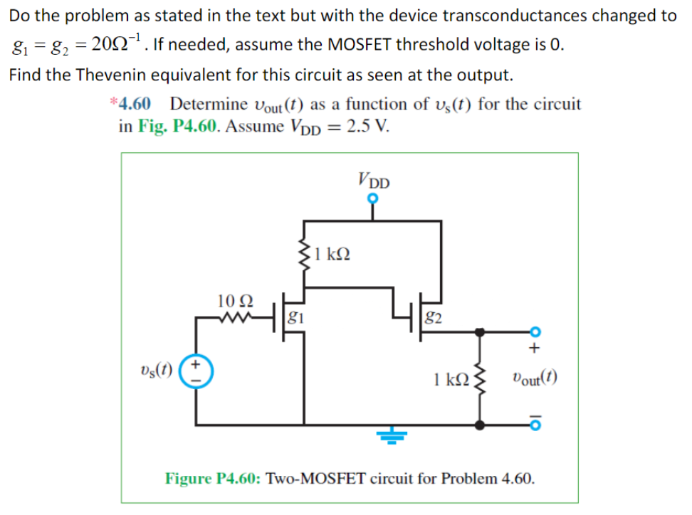 Do the problem as stated in the text but with the device transconductances changed to g1 = g2 = 20 Ω−1. If needed, assume the MOSFET threshold voltage is 0. Find the Thevenin equivalent for this circuit as seen at the output. *4.60 Determine vout (t) as a function of vs(t) for the circuit in Fig. P4.60. Assume VDD = 2.5 V. Figure P4.60: Two-MOSFET circuit for Problem 4.60.