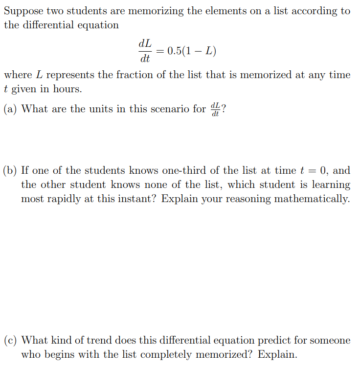 Suppose two students are memorizing the elements on a list according to the differential equation dL dt = 0.5(1 − L) where L represents the fraction of the list that is memorized at any time t given in hours. (a) What are the units in this scenario for dL dt ? (b) If one of the students knows one-third of the list at time t = 0, and the other student knows none of the list, which student is learning most rapidly at this instant? Explain your reasoning mathematically. (c) What kind of trend does this differential equation predict for someone who begins with the list completely memorized? Explain.