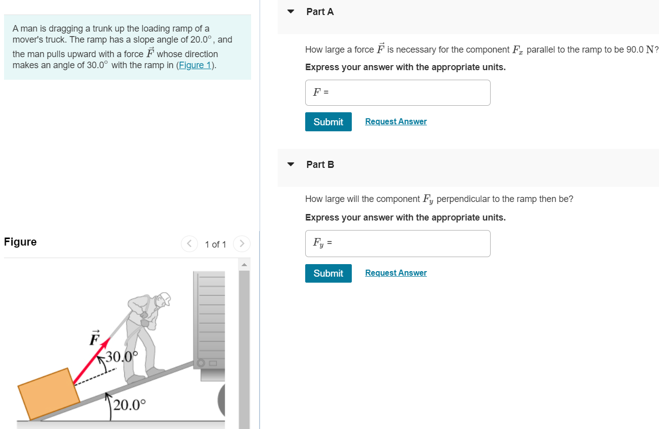 A man is dragging a trunk up the loading ramp of a mover's truck. The ramp has a slope angle of 20.0∘, and the man pulls upward with a force F→ whose direction makes an angle of 30.0∘ with the ramp in (Figure 1). Part A How large a force F→ is necessary for the component Fx parallel to the ramp to be 90.0 N ? Express your answer with the appropriate units. F = Submit Request Answer Part B How large will the component Fy perpendicular to the ramp then be? Express your answer with the appropriate units. Figure 1 of 1 Fy = Submit Request Answer 