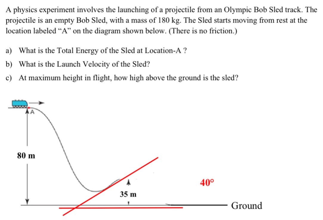 A physics experiment involves the launching of a projectile from an Olympic Bob Sled track. The projectile is an empty Bob Sled, with a mass of 180 kg. The Sled starts moving from rest at the location labeled "A" on the diagram shown below. (There is no friction.) a) What is the Total Energy of the Sled at Location-A? b) What is the Launch Velocity of the Sled? c) At maximum height in flight, how high above the ground is the sled?