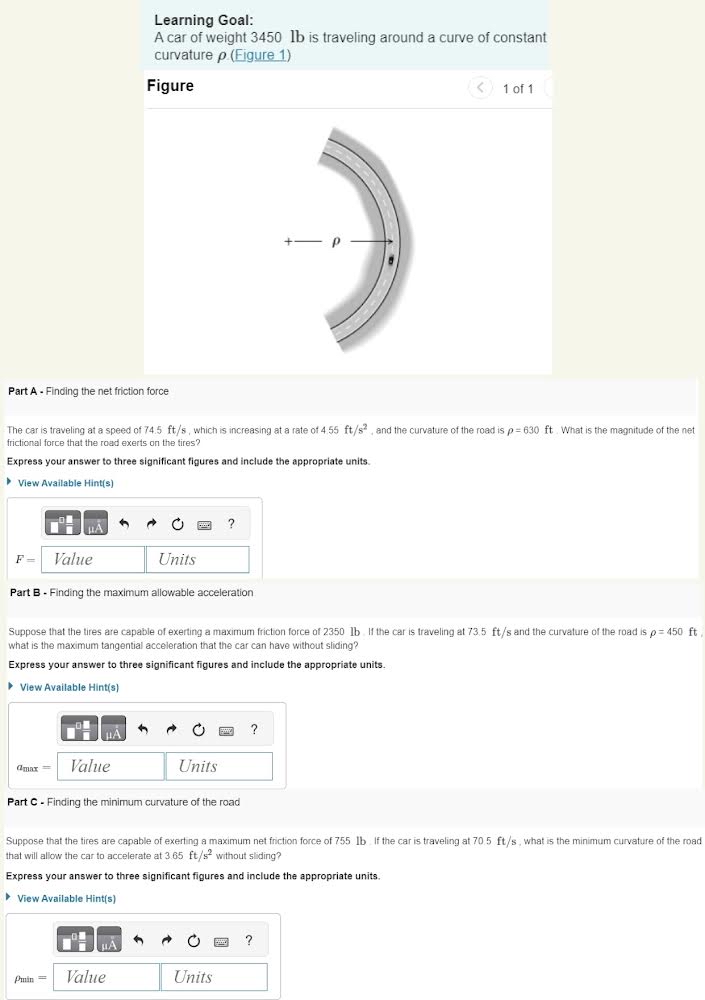 Learning Goal: A car of weight 3450 lb is traveling around a curve of constant curvature ρ (Figure 1) Figure 1 of 1 Part A - Finding the net friction force The car is traveling at a speed of 74.5 ft/s, which is increasing at a rate of 4.55 ft/s2. and the curvature of the road is ρ = 630 ft. What is the magnitude of the net frictional force that the road exerts on the tires? Express your answer to three significant figures and include the appropriate units. View Available Hint(s) F = Value Units Units ? Part B - Finding the maximum allowable acceleration Suppose that the tires are capable of exerting a maximum friction force of 2350 lb. If the car is traveling at 73.5 ft/s and the curvature of the road is ρ = 450 ft what is the maximum tangential acceleration that the car can have without sliding? Express your answer to three significant figures and include the appropriate units. View Available Hint(s) amax = Value Units Units Part C - Finding the minimum curvature of the road Suppose that the tires are capable of exerting a maximum net friction force of 755 lb. If the car is traveling at 70.5 ft/s, what is the minimum curvature of the road that will allow the car to accelerate at 3.65 ft/s2 without sliding? Express your answer to three significant figures and include the appropriate units. View Available Hint(s) ρmin = Value Units 