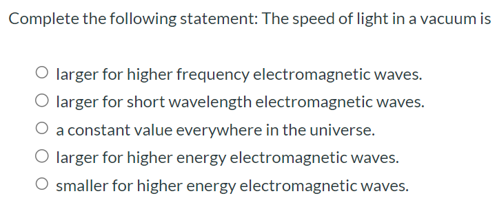 Complete the following statement: The speed of light in a vacuum is larger for higher frequency electromagnetic waves. larger for short wavelength electromagnetic waves. a constant value everywhere in the universe. larger for higher energy electromagnetic waves. smaller for higher energy electromagnetic waves.