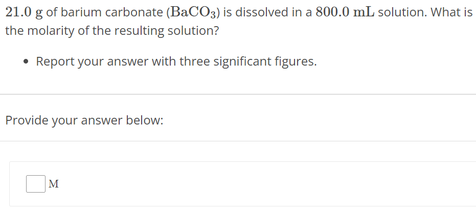 21.0 g of barium carbonate (BaCO3) is dissolved in a 800.0 mL solution. What is the molarity of the resulting solution? Report your answer with three significant figures. Provide your answer below: M 