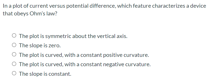 In a plot of current versus potential difference, which feature characterizes a device that obeys Ohm's law? The plot is symmetric about the vertical axis. The slope is zero. The plot is curved, with a constant positive curvature. The plot is curved, with a constant negative curvature. The slope is constant.