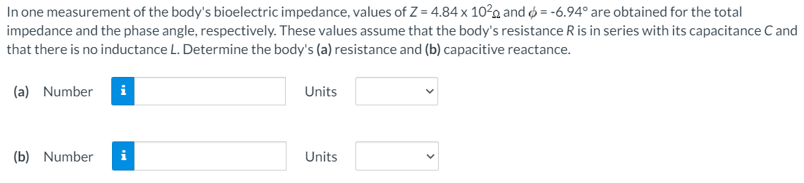 In one measurement of the body's bioelectric impedance, values of Z = 4.84×102 Ω and ϕ = −6.94∘ are obtained for the total impedance and the phase angle, respectively. These values assume that the body's resistance R is in series with its capacitance C and that there is no inductance L. Determine the body's (a) resistance and (b) capacitive reactance. (a) Number Units (b) Number Units