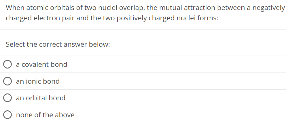 When atomic orbitals of two nuclei overlap, the mutual attraction between a negatively charged electron pair and the two positively charged nuclei forms: Select the correct answer below: a covalent bond an ionic bond an orbital bond none of the above 