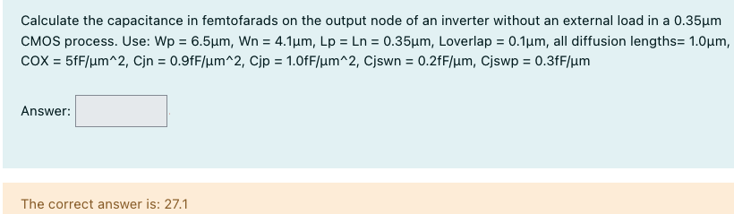 Calculate the capacitance in femtofarads on the output node of an inverter without an external load in a 0.35 μm CMOS process. Use: Wp = 6.5 μm, Wn = 4.1 μm, Lp = Ln = 0.35 μm, Loverlap = 0.1 μm, all diffusion lengths = 1.0 μm, COX = 5 fF/μm^2, Cjn = 0.9 fF/μm^2, Cjp = 1.0 fF/μm^2, Cjswn = 0.2 fF/μm, Cjswp = 0.3 fF/μm Answer: The correct answer is: 27.1