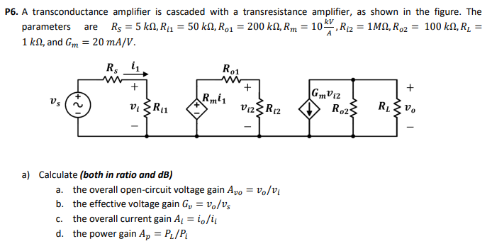 P6. A transconductance amplifier is cascaded with a transresistance amplifier, as shown in the figure. The parameters are RS = 5 kΩ, Ri1 = 50 kΩ, Ro1 = 200 kΩ, Rm = 10 kVA, Ri2 = 1 MΩ, Ro2 = 100 kΩ, RL = 1 kΩ, and Gm = 20 mA/V. a) Calculate (both in ratio and dB) a. the overall open-circuit voltage gain Avo = vo/vi b. the effective voltage gain Gv = vo/vs c. the overall current gain Ai = io/ii d. the power gain Ap = PL/Pi b) Convert the circuit to an equivalent single-stage Voltage amplifier by drawing its model and specifying the equivalent Ri, Ro, and Avo c) Verify your results using Multisim.