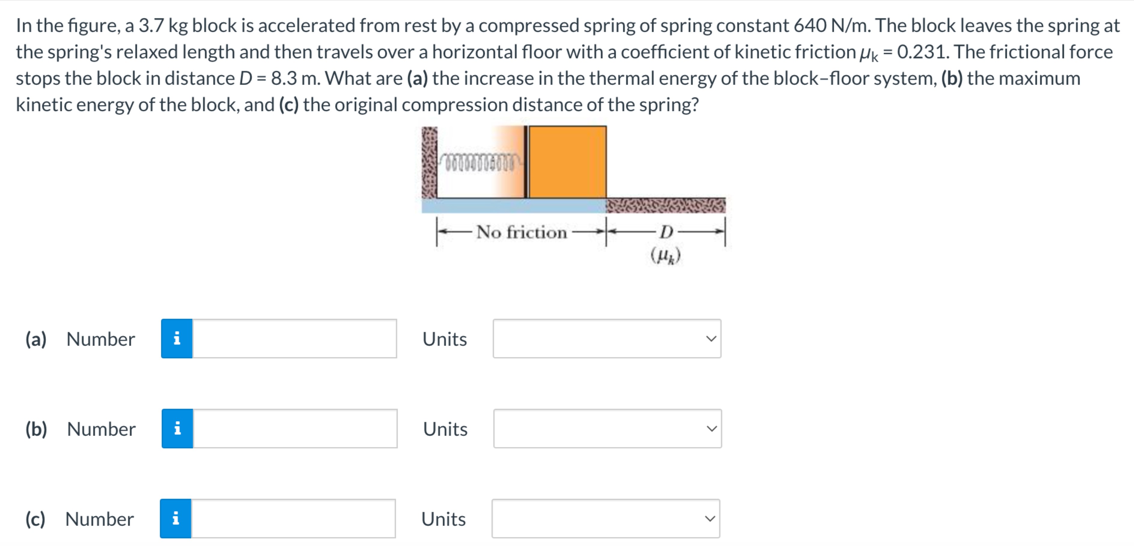 In the figure, a 3.7 kg block is accelerated from rest by a compressed spring of spring constant 640 N/m. The block leaves the spring at the spring's relaxed length and then travels over a horizontal floor with a coefficient of kinetic friction μk = 0.231. The frictional force stops the block in distance D = 8.3 m. What are (a) the increase in the thermal energy of the block-floor system, (b) the maximum kinetic energy of the block, and (c) the original compression distance of the spring? (a) Number Units (b) Number Units (c) Number Units