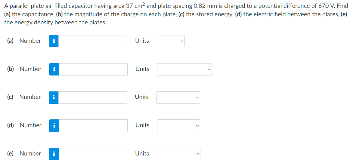 A parallel-plate air-filled capacitor having area 37 cm2 and plate spacing 0.82 mm is charged to a potential difference of 670 V. Find (a) the capacitance, (b) the magnitude of the charge on each plate, (c) the stored energy, (d) the electric field between the plates, (e) the energy density between the plates. (a) Number Units (b) Number Units (c) Number Units (d) Number Units (e) Number Units