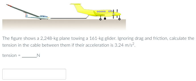 The figure shows a 2,248-kg plane towing a 161-kg glider. Ignoring drag and friction, calculate the tension in the cable between them if their acceleration is 3.24 m/s2. tension = N