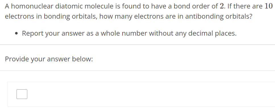 A homonuclear diatomic molecule is found to have a bond order of 2. If there are 10 electrons in bonding orbitals, how many electrons are in antibonding orbitals? Report your answer as a whole number without any decimal places. Provide your answer below: