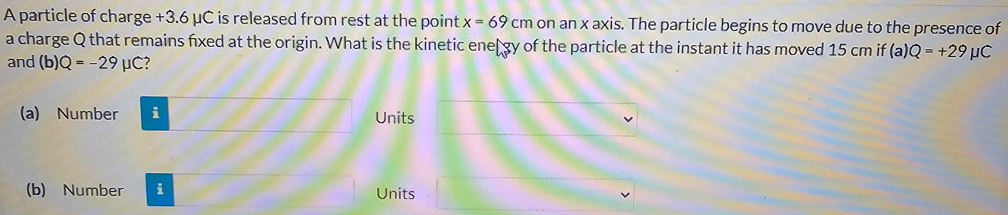 A particle of charge +3.6 μC is released from rest at the point x = 69 cm on an x axis. The particle begins to move due to the presence of a charge Q that remains fixed at the origin. What is the kinetic energy of the particle at the instant it has moved 15 cm if (a) Q = +29 μC and (b) Q = −29 μC? (a) Number Units (b) Number Units