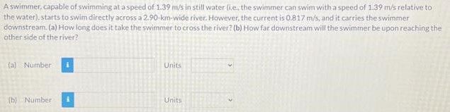 A swimmer, capable of swimming at a speed of 1.39 m/s in still water (i.e, the swimmer can swim with a speed of 1.39 m/s relative to the water), starts to swim directly across a 2.90-km-wide river. However, the current is 0.817 m/s, and it carries the swimmer downstream. (a) How long does it take the swimmer to cross the river? (b) How far downstream will the swimmer be upon reaching the other side of the river? (a) Number Units (b) Number Units