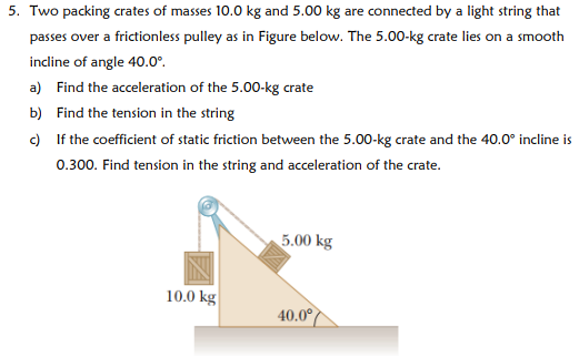 Two packing crates of masses 10.0 kg and 5.00 kg are connected by a light string that passes over a frictionless pulley as in Figure below. The 5.00−kg crate lies on a smooth incline of angle 40.0∘. a) Find the acceleration of the 5.00−kg crate b) Find the tension in the string c) If the coefficient of static friction between the 5.00−kg crate and the 40.0∘ incline is 0.300 . Find tension in the string and acceleration of the crate.