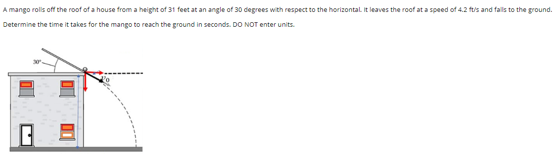 A mango rolls off the roof of a house from a height of 31 feet at an angle of 30 degrees with respect to the horizontal. It leaves the roof at a speed of 4.2 ft/s and falls to the ground. Determine the time it takes for the mango to reach the ground in seconds. DO NOT enter units.