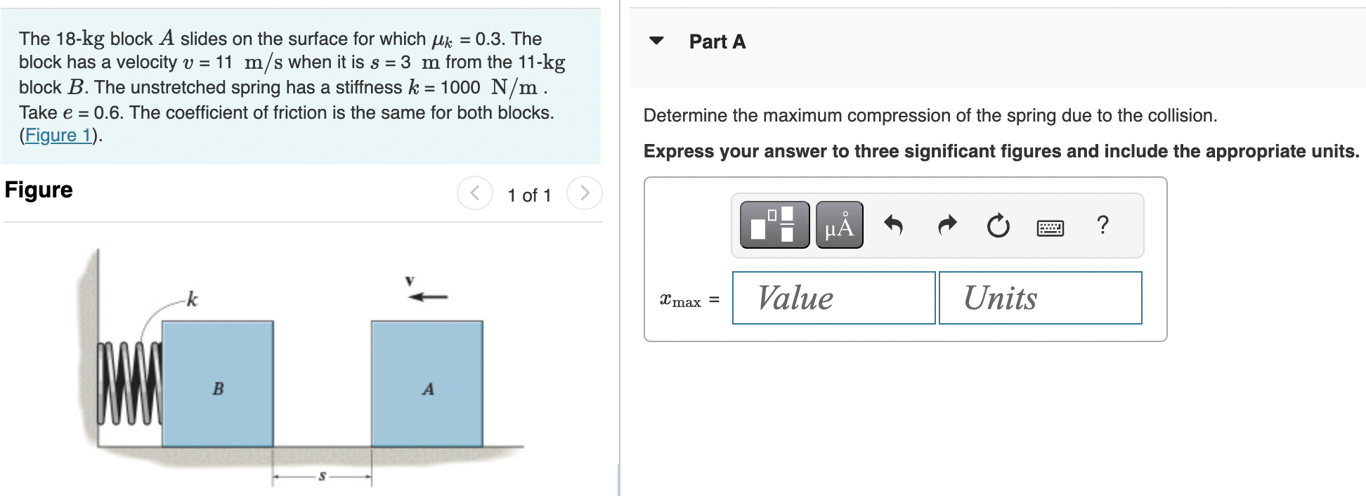 The 18−kg block A slides on the surface for which μk = 0.3. The block has a velocity v = 11 m/s when it is s = 3 m from the 11−kg block B. The unstretched spring has a stiffness k = 1000 N/m. Take e = 0.6. The coefficient of friction is the same for both blocks. (Figure 1). Figure 1 of 1 Part A Determine the maximum compression of the spring due to the collision. Express your answer to three significant figures and include the appropriate units. xmax = Value Units