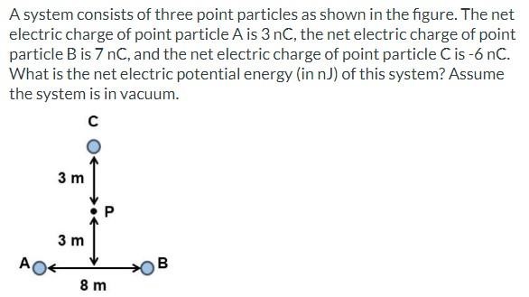 A system consists of three point particles as shown in the figure. The net electric charge of point particle A is 3 nC, the net electric charge of point particle B is 7 nC, and the net electric charge of point particle C is −6 nC. What is the net electric potential energy (in nJ) of this system? Assume the system is in vacuum.