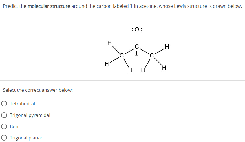 Predict the molecular structure around the carbon labeled 1 in acetone, whose Lewis structure is drawn below. Select the correct answer below: Tetrahedral Trigonal pyramidal Bent Trigonal planar 