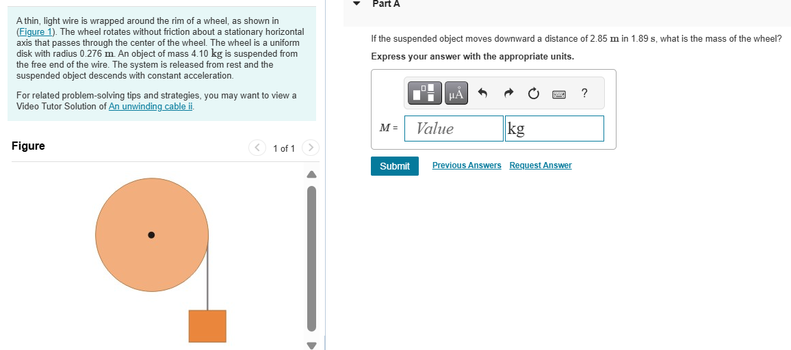 A thin, light wire is wrapped around the rim of a wheel, as shown in (Figure 1). The wheel rotates without friction about a stationary horizontal axis that passes through the center of the wheel. The wheel is a uniform disk with radius 0.276 m. An object of mass 4.10 kg is suspended from the free end of the wire. The system is released from rest and the suspended object descends with constant acceleration. For related problem-solving tips and strategies, you may want to view a Video Tutor Solution of An unwinding cable ii. Figure 1 of 1 Part A If the suspended object moves downward a distance of 2.85 m in 1.89 s, what is the mass of the wheel? Express your answer with the appropriate units. M =