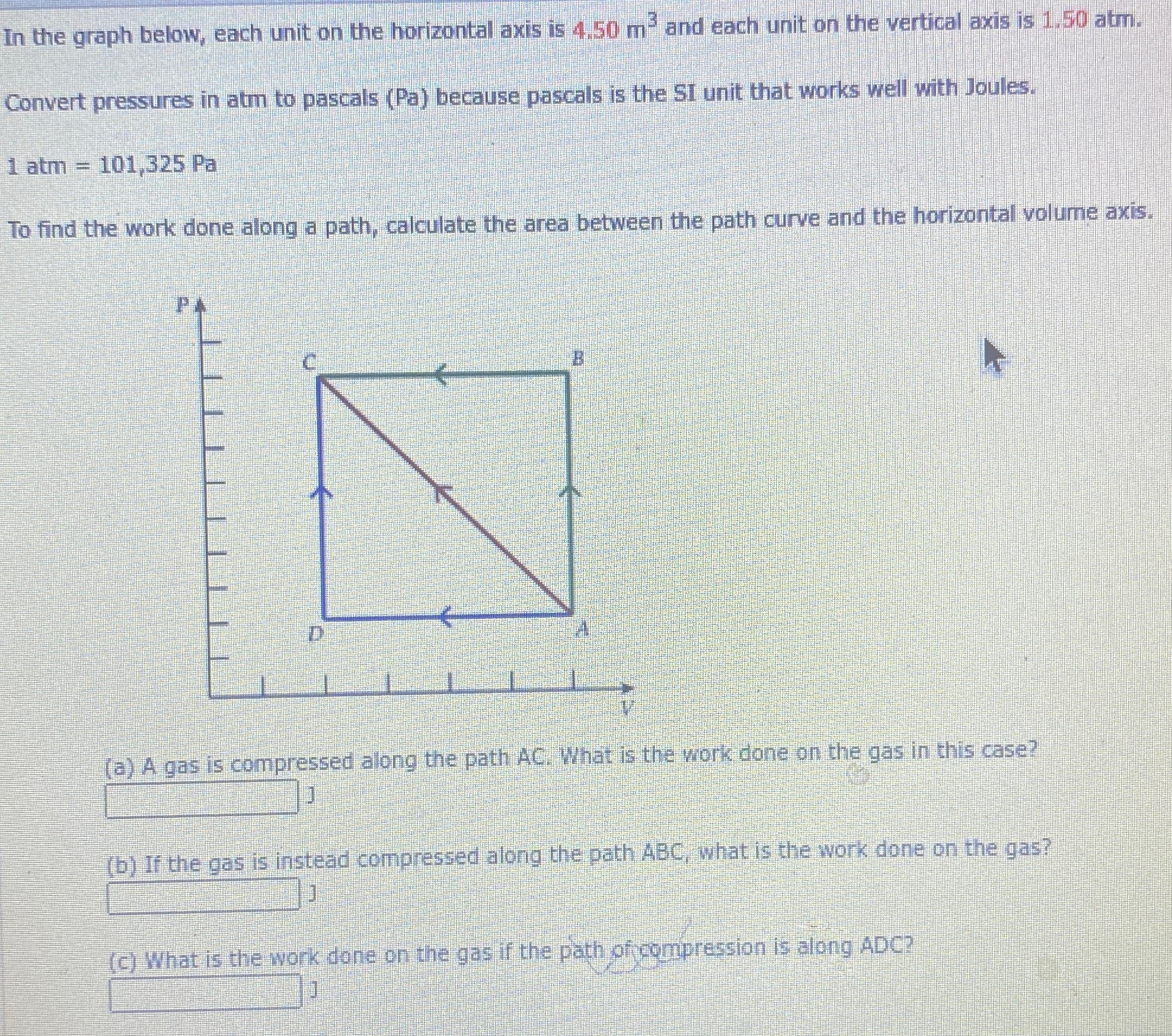 In the graph below, each unit on the horizontal axis is 4.50 m3 and each unit on the vertical axis is 1.50 atm. Convert pressures in atm to pascals (Pa) because pascals is the SI unit that works well with Joules. 1 atm = 101,325 Pa To find the work done along a path, calculate the area between the path curve and the horizontal volume axis. (a) A gas is compressed along the path AC. What is the work done on the gas in this case? J (b) If the gas is instead compressed along the path ABC, what is the work done on the gas? J (c) What is the work done on the gas if the path of compression is along ADC?