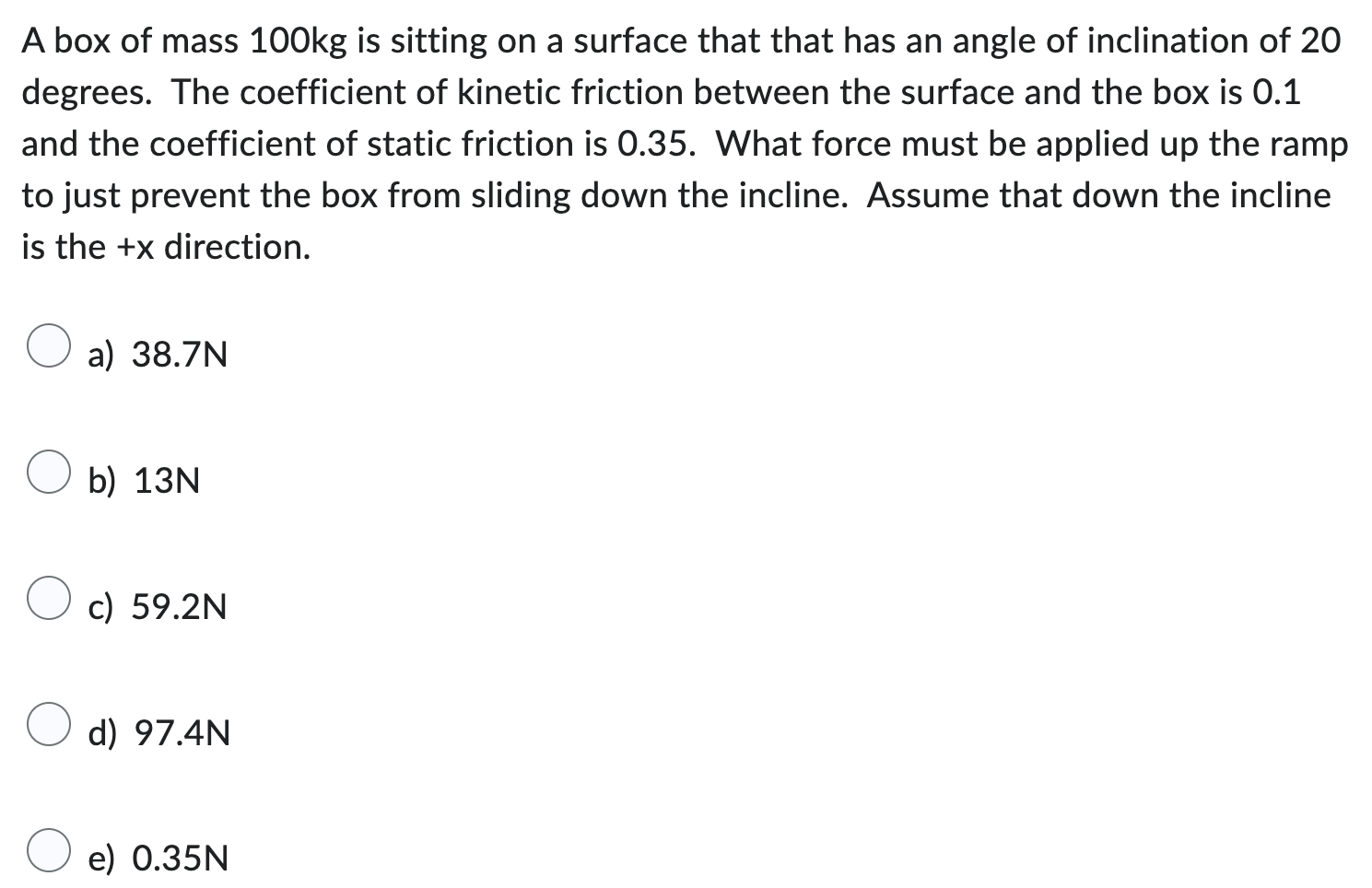 A box of mass 100 kg is sitting on a surface that that has an angle of inclination of 20 degrees. The coefficient of kinetic friction between the surface and the box is 0.1 and the coefficient of static friction is 0.35. What force must be applied up the ramp to just prevent the box from sliding down the incline. Assume that down the incline is the +x direction. a) 38.7 N b) 13 N c) 59.2 N d) 97.4 N e) 0.35 N