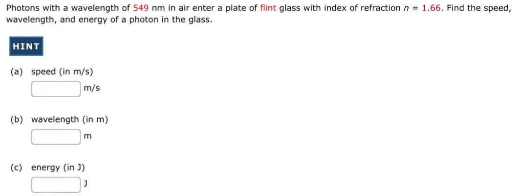 Photons with a wavelength of 549 nm in air enter a plate of flint glass with index of refraction n = 1.66. Find the speed, wavelength, and energy of a photon in the glass. HINT (a) speed (in m/s) m/s (b) wavelength (in m) m (c) energy (in J) J