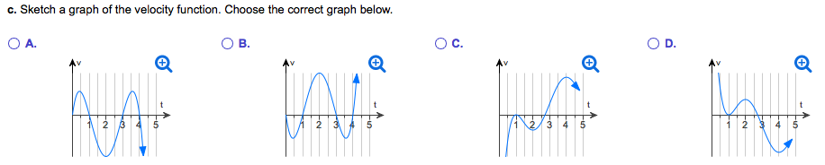 The graph of s = f(t) represents the position of an object moving along a line at time t ≥ 0. a. Assume the velocity of the object is 0 when t = 0. For what other values of t is the velocity of the object zero? b. When is the object moving in the positive direction and when is it moving in the negative direction? c. Sketch a graph of the velocity function. d. On what intervals is the speed increasing? a. The velocity of the object is zero at t = . (Use a comma to separate answers as needed. ) b. When is the object moving in the positive direction? Select the correct choice below and, if necessary, fill in the answer box within your choice. A. The object is moving in the positive direction on the interval(s) . (Simplify your answer. Type your answer in interval notation. Round to the nearest grid line as needed. Use a comma to separate answers as needed. Use integers or decimals for any numbers in the expression.) B. The object is never moving in the positive direction. c. Sketch a graph of the velocity function. Choose the correct graph below. A. B. C. D. d. Select the correct choice below and, if necessary, fill in the answer box within your choice. A. The speed of the object is increasing on the interval(s) . (Simplify your answer. Type your answer in interval notation. Round to the nearest grid line as needed. Use a comma to separate answers as needed. Use integers or decimals for any numbers in the expression. Use ascending order. ) B. The speed of the object never increases.