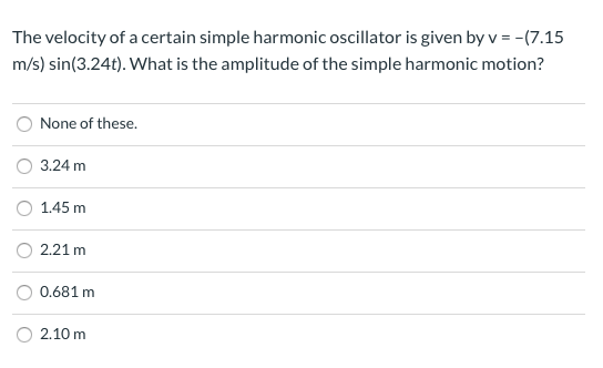 The velocity of a certain simple harmonic oscillator is given by v = −(7.15 m/s)sin⁡(3.24t). What is the amplitude of the simple harmonic motion? None of these. 3.24 m 1.45 m 2.21 m 0.681 m 2.10 m