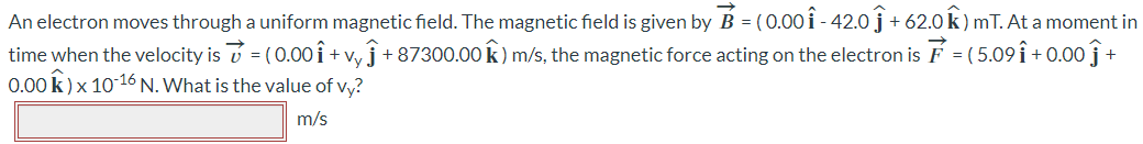 An electron moves through a uniform magnetic field. The magnetic field is given by B⃗⃗ = (0.00iˆ - 42.0jˆ + 62.0kˆ )mT. At a moment in time when the velocity is v = (0.00iˆ + vyĵ+ 87300.00kˆ) m/s, the magnetic force acting on the electron is F = (5.09iˆ + 0.00jˆ + 0.00kˆ) × 10-16 N. What is the value of vy? m/s