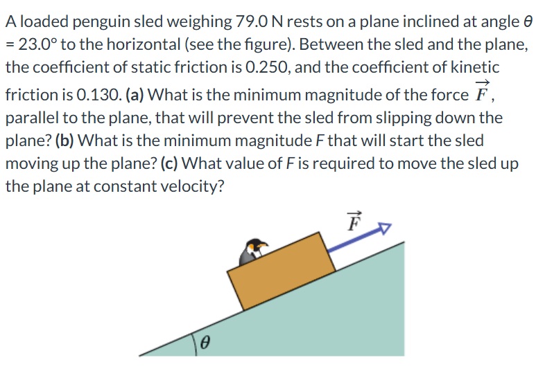 A loaded penguin sled weighing 79.0 N rests on a plane inclined at angle θ = 23.0∘ to the horizontal (see the figure). Between the sled and the plane, the coefficient of static friction is 0.250, and the coefficient of kinetic friction is 0.130. (a) What is the minimum magnitude of the force F→, parallel to the plane, that will prevent the sled from slipping down the plane? (b) What is the minimum magnitude F that will start the sled moving up the plane? (c) What value of F is required to move the sled up the plane at constant velocity?