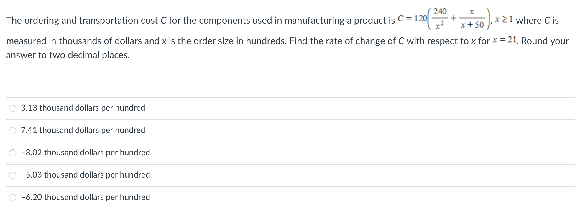 The ordering and transportation cost C for the components used in manufacturing a product is C = 120(240 x2 + x x+50), x ≥ 1 where C is measured in thousands of dollars and x is the order size in hundreds. Find the rate of change of C with respect to x for x = 21. Round your answer to two decimal places. 3.13 thousand dollars per hundred 7.41 thousand dollars per hundred -8.02 thousand dollars per hundred -5.03 thousand dollars per hundred -6.20 thousand dollars per hundred