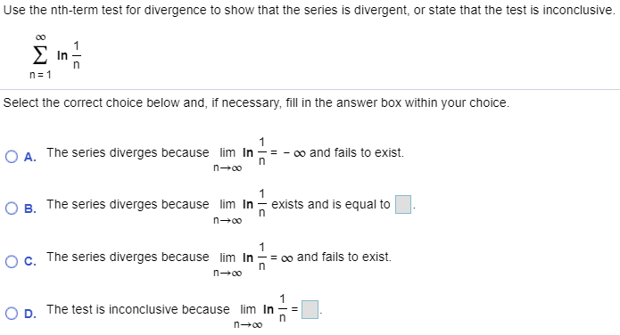 Use the nth-term test for divergence to show that the series is divergent, or state that the test is inconclusive. ∑ n = 1 ∞ ln ⁡ 1 n Select the correct choice below and, if necessary, fill in the answer box within your choice. A. The series diverges because lim n → ∞ ln ⁡ 1 n = − ∞ and fails to exist. B. The series diverges because lim n → ∞ ln ⁡ 1 n exists and is equal to ◻. C. The series diverges because lim n → ∞ ln ⁡ 1 n = ∞ and fails to exist. D. The test is inconclusive because lim n → ∞ ln ⁡ 1 n = ◻. 