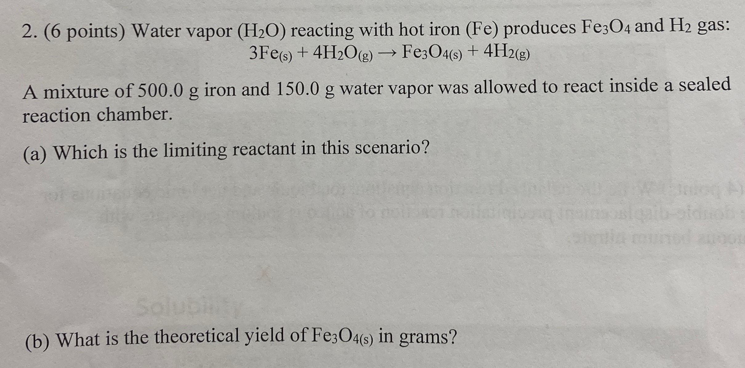 Water vapor (H2O) reacting with hot iron (Fe) produces Fe3O4 and H2 gas: 3Fe(s) + 4H2O(g) → Fe3O4(s) + 4H2(g) A mixture of 500.0 g iron and 150.0 g water vapor was allowed to react inside a sealed reaction chamber. (a) Which is the limiting reactant in this scenario? (b) What is the theoretical yield of Fe3O4(s) in grams?