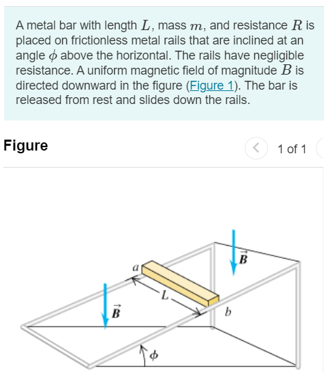 A metal bar with length L, mass m, and resistance R is placed on frictionless metal rails that are inclined at an angle ϕ above the horizontal. The rails have negligible resistance. A uniform magnetic field of magnitude B is directed downward in the figure (Figure 1). The bar is released from rest and slides down the rails. Figure 1 of 1 Part A Is the direction of the current induced in the bar from a to b or from b to a ? from a to b from b to a Submit Request Answer Part B What is the terminal speed of the bar? Express your answer in terms some or all of of the variables R, m, ϕ, L, B, and acceleration due to gravity g. vt = Submit Request Answer Part C What is the induced current in the bar when the terminal speed has been reached? Express your answer in terms some or all of of the variables R, m, ϕ, L, B, and acceleration due to gravity g. Submit Request Answer Part D After the terminal speed has been reached, at what rate is electrical energy being converted to thermal energy in the resistance of the bar? Express your answer in terms some or all of of the variables R, m, ϕ, L, B, and acceleration due to gravity g. Part E After the terminal speed has been reached, at what rate is work being done on the bar by gravity? Express your answer in terms some or all of of the variables R, m, ϕ, L, B, and acceleration due to gravity g. Submit Request Answer 