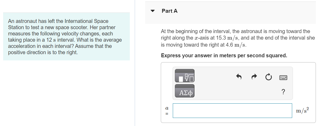 An astronaut has left the International Space Station to test a new space scooter. Her partner measures the following velocity changes, each taking place in a 12 s interval. What is the average acceleration in each interval? Assume that the positive direction is to the right. Part A At the beginning of the interval, the astronaut is moving toward the right along the x-axis at 15.3 m/s, and at the end of the interval she is moving toward the right at 4.6 m/s. Express your answer in meters per second squared. Part B At the beginning she is moving toward the left at 4.6 m/s, and at the end she is moving toward the left at 15.3 m/s. Express your answer in meters per second squared. a = m/s2 Submit Request Answer Part C At the beginning she is moving toward the right at 15.3 m/s, and at the end she is moving toward the left at 15.3 m/s. Express your answer in meters per second squared.