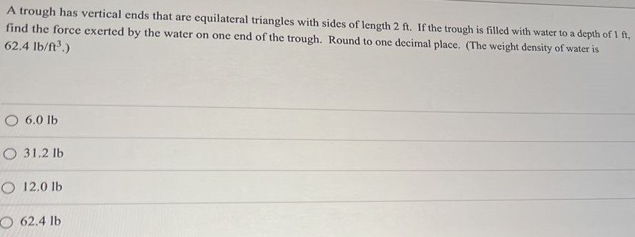 A trough has vertical ends that are equilateral triangles with sides of length 2 ft. If the trough is filled with water to a depth of 1 ft, find the force exerted by the water on one end of the trough. Round to one decimal place. (The weight density of water is 62.4 lb2 /ft3. ) 6.0 Ib 31.2 lb 12.0 lb 62.4 lb 