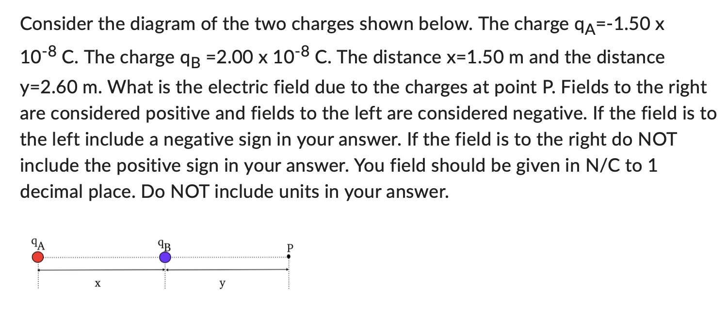 Consider the diagram of the two charges shown below. The charge qA = -1.50 x 10−8 C. The charge qB = 2.00×10−8 C. The distance x = 1.50 m and the distance y = 2.60 m. What is the electric field due to the charges at point P. Fields to the right are considered positive and fields to the left are considered negative. If the field is to the left include a negative sign in your answer. If the field is to the right do NOT include the positive sign in your answer. You field should be given in N/C to 1 decimal place. Do NOT include units in your answer.