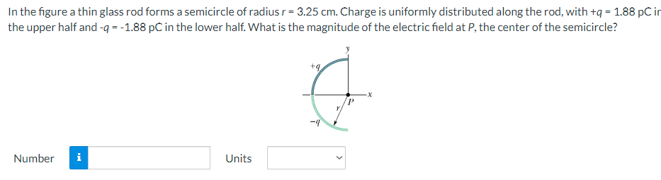 In the figure a thin glass rod forms a semicircle of radius r = 3.25 cm. Charge is uniformly distributed along the rod, with +q = 1.88 pC in the upper half and −q = −1.88 pC in the lower half. What is the magnitude of the electric field at P, the center of the semicircle? Number Units