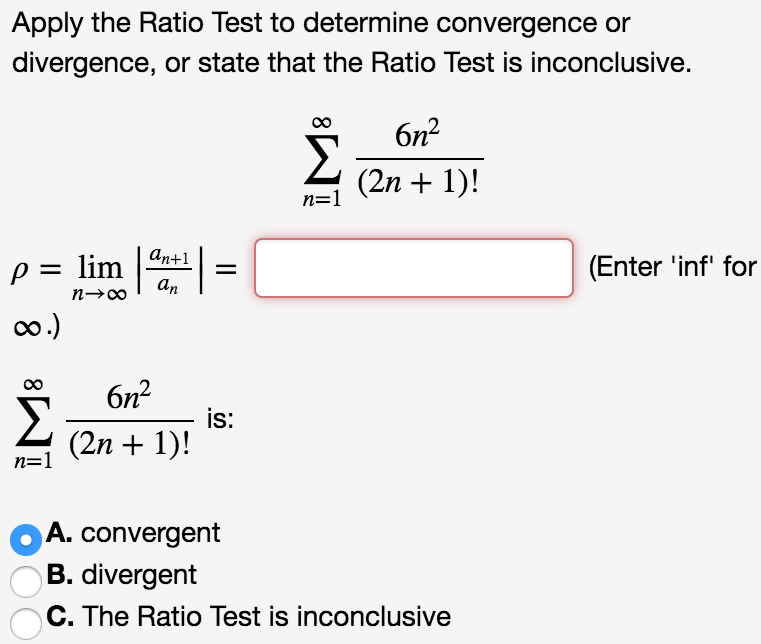 Apply the Ratio Test to determine convergence or divergence, or state that the Ratio Test is inconclusive. ∑∞ n=1 6n^2/(2n + 1)! ρ = limn→∞ |an+1/an| = (Enter ‘inf’ for ∞.)  ∑∞ n=1 6n^2/(2n + 1)! is: A. Convergent B. divergent C. The Ratio Test is inconclusive