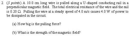 A 10.0 cm long wire is pulled along a U-shaped conducting rail in a perpendicular magnetic field. The total electrical resistance of the wire and the rail is 0.20 Ω. Pulling the wire at a steady speed of 4.0 m/s causes 4.0 W of power to be dissipated in the circuit. (a) How big is the pulling force? (b) What is the strength of the magnetic field?