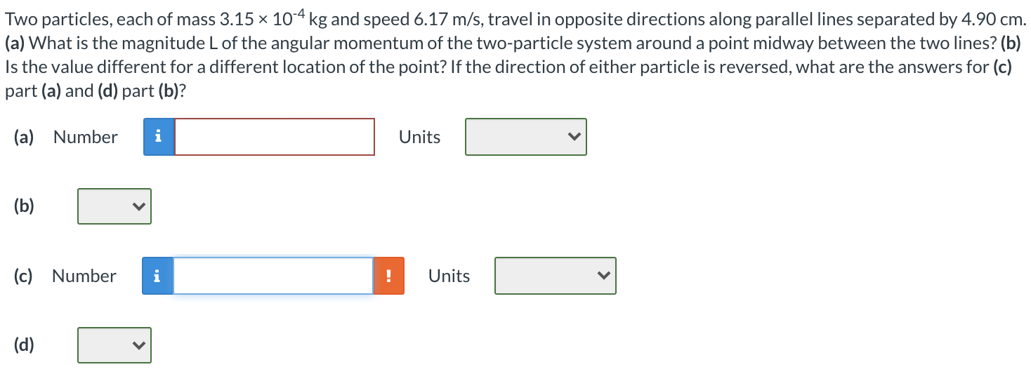 Two particles, each of mass 3.15×10−4 kg and speed 6.17 m/s, travel in opposite directions along parallel lines separated by 4.90 cm. (a) What is the magnitude L of the angular momentum of the two-particle system around a point midway between the two lines? (b) Is the value different for a different location of the point? If the direction of either particle is reversed, what are the answers for (c) part (a) and (d) part (b)? (a) Number Units (b) (c) Number Units (d)