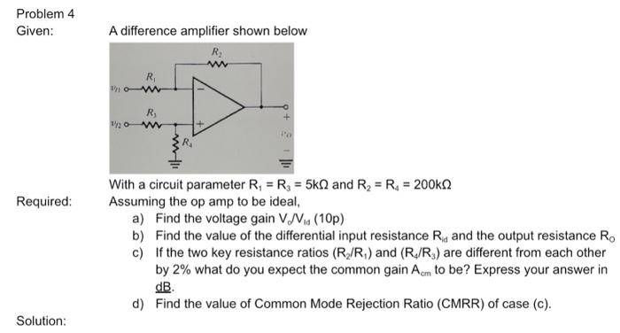 Problem 4 Given: A difference amplifier shown below With a circuit parameter R1 = R3 = 5 kΩ and R2 = R4 = 200 kΩ Required: Assuming the op amp to be ideal, a) Find the voltage gain Vd/V16(10 p) b) Find the value of the differential input resistance Rid and the output resistance R0 c) If the two key resistance ratios (R2/R1) and (R4/R3) are different from each other by 2% what do you expect the common gain Acm to be? Express your answer in dB. d) Find the value of Common Mode Rejection Ratio (CMRR) of case (c). Solution: